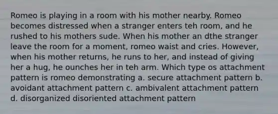 Romeo is playing in a room with his mother nearby. Romeo becomes distressed when a stranger enters teh room, and he rushed to his mothers sude. When his mother an dthe stranger leave the room for a moment, romeo waist and cries. However, when his mother returns, he runs to her, and instead of giving her a hug, he ounches her in teh arm. Which type os attachment pattern is romeo demonstrating a. secure attachment pattern b. avoidant attachment pattern c. ambivalent attachment pattern d. disorganized disoriented attachment pattern