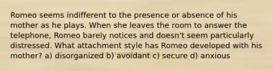 Romeo seems indifferent to the presence or absence of his mother as he plays. When she leaves the room to answer the telephone, Romeo barely notices and doesn't seem particularly distressed. What attachment style has Romeo developed with his mother? a) disorganized b) avoidant c) secure d) anxious