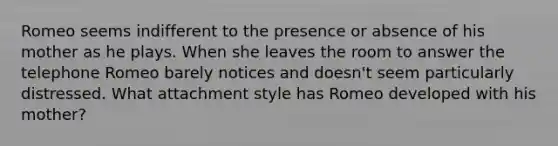 Romeo seems indifferent to the presence or absence of his mother as he plays. When she leaves the room to answer the telephone Romeo barely notices and doesn't seem particularly distressed. What attachment style has Romeo developed with his mother?