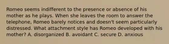 Romeo seems indifferent to the presence or absence of his mother as he plays. When she leaves the room to answer the telephone, Romeo barely notices and doesn't seem particularly distressed. What attachment style has Romeo developed with his mother? A. disorganized B. avoidant C. secure D. anxious