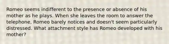 Romeo seems indifferent to the presence or absence of his mother as he plays. When she leaves the room to answer the telephone, Romeo barely notices and doesn't seem particularly distressed. What attachment style has Romeo developed with his mother?