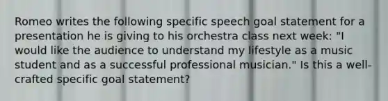 Romeo writes the following specific speech goal statement for a presentation he is giving to his orchestra class next week: "I would like the audience to understand my lifestyle as a music student and as a successful professional musician." Is this a well-crafted specific goal statement?