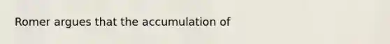 Romer argues that the accumulation of