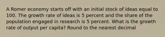 A Romer economy starts off with an initial stock of ideas equal to 100. The growth rate of ideas is 5 percent and the share of the population engaged in research is 5 percent. What is the growth rate of output per capita? Round to the nearest decimal