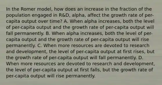 In the Romer​ model, how does an increase in the fraction of the population engaged in​ R&D, alpha​, affect the growth rate of​ per-capita output over​ time? A. When alpha ​increases, both the level of​ per-capita output and the growth rate of​ per-capita output will fall permanently. B. When alpha ​increases, both the level of​ per-capita output and the growth rate of​ per-capita output will rise permanently. C. When more resources are devoted to research and​ development, the level of​ per-capita output at first​ rises, but the growth rate of​ per-capita output will fall permanently. D. When more resources are devoted to research and​ development, the level of​ per-capita output at first​ falls, but the growth rate of​ per-capita output will rise permanently.