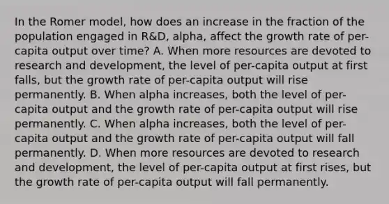 In the Romer​ model, how does an increase in the fraction of the population engaged in​ R&D, alpha​, affect the growth rate of​ per-capita output over​ time? A. When more resources are devoted to research and​ development, the level of​ per-capita output at first​ falls, but the growth rate of​ per-capita output will rise permanently. B. When alpha ​increases, both the level of​ per-capita output and the growth rate of​ per-capita output will rise permanently. C. When alpha ​increases, both the level of​ per-capita output and the growth rate of​ per-capita output will fall permanently. D. When more resources are devoted to research and​ development, the level of​ per-capita output at first​ rises, but the growth rate of​ per-capita output will fall permanently.