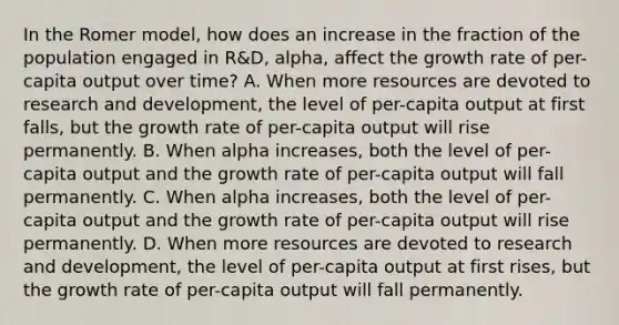 In the Romer​ model, how does an increase in the fraction of the population engaged in​ R&D, alpha​, affect the growth rate of​ per-capita output over​ time? A. When more resources are devoted to research and​ development, the level of​ per-capita output at first​ falls, but the growth rate of​ per-capita output will rise permanently. B. When alpha ​increases, both the level of​ per-capita output and the growth rate of​ per-capita output will fall permanently. C. When alpha ​increases, both the level of​ per-capita output and the growth rate of​ per-capita output will rise permanently. D. When more resources are devoted to research and​ development, the level of​ per-capita output at first​ rises, but the growth rate of​ per-capita output will fall permanently.