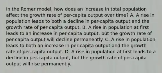 In the Romer​ model, how does an increase in total population affect the growth rate of​ per-capita output over​ time? A. A rise in population leads to both a decline in​ per-capita output and the growth rate of​ per-capita output. B. A rise in population at first leads to an increase in​ per-capita output, but the growth rate of​ per-capita output will decline permanently. C. A rise in population leads to both an increase in​ per-capita output and the growth rate of​ per-capita output. D. A rise in population at first leads to a decline in​ per-capita output, but the growth rate of​ per-capita output will rise permanently.