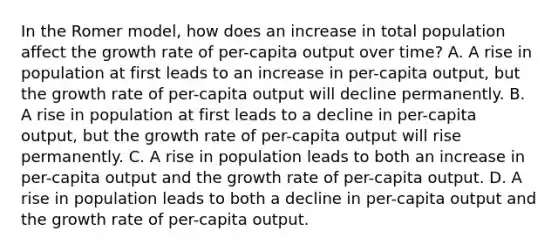 In the Romer​ model, how does an increase in total population affect the growth rate of​ per-capita output over​ time? A. A rise in population at first leads to an increase in​ per-capita output, but the growth rate of​ per-capita output will decline permanently. B. A rise in population at first leads to a decline in​ per-capita output, but the growth rate of​ per-capita output will rise permanently. C. A rise in population leads to both an increase in​ per-capita output and the growth rate of​ per-capita output. D. A rise in population leads to both a decline in​ per-capita output and the growth rate of​ per-capita output.