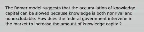 The Romer model suggests that the accumulation of knowledge capital can be slowed because knowledge is both nonrival and nonexcludable. How does the federal government intervene in the market to increase the amount of knowledge​ capital?