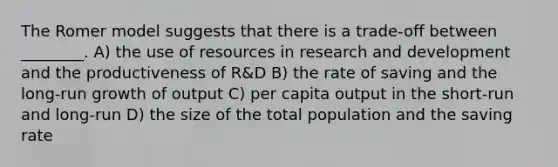 The Romer model suggests that there is a trade-off between ________. A) the use of resources in research and development and the productiveness of R&D B) the rate of saving and the long-run growth of output C) per capita output in the short-run and long-run D) the size of the total population and the saving rate