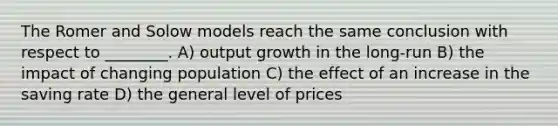 The Romer and Solow models reach the same conclusion with respect to ________. A) output growth in the long-run B) the impact of changing population C) the effect of an increase in the saving rate D) the general level of prices