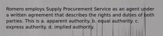 Romero employs Supply Procurement Service as an agent under a written agreement that describes the rights and duties of both parties. This is a. apparent authority. b. equal authority. c. express authority. d. implied authority.