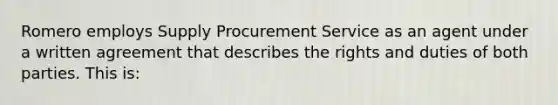 Romero employs Supply Procurement Service as an agent under a written agreement that describes the rights and duties of both parties. This is: