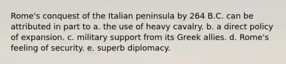 Rome's conquest of the Italian peninsula by 264 B.C. can be attributed in part to a. the use of heavy cavalry. b. a direct policy of expansion. c. military support from its Greek allies. d. Rome's feeling of security. e. superb diplomacy.