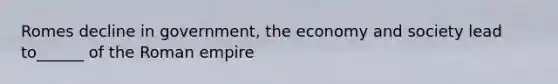 Romes decline in government, the economy and society lead to______ of the Roman empire