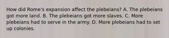 How did Rome's expansion affect the plebeians? A. The plebeians got more land. B. The plebeians got more slaves. C. More plebeians had to serve in the army. D. More plebeians had to set up colonies.