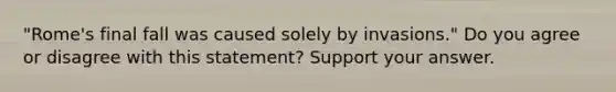 "Rome's final fall was caused solely by invasions." Do you agree or disagree with this statement? Support your answer.