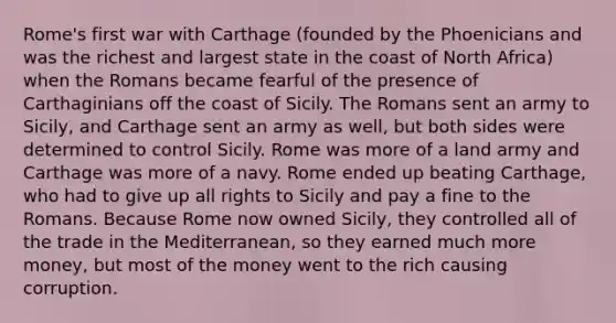 Rome's first war with Carthage (founded by the Phoenicians and was the richest and largest state in the coast of North Africa) when the Romans became fearful of the presence of Carthaginians off the coast of Sicily. The Romans sent an army to Sicily, and Carthage sent an army as well, but both sides were determined to control Sicily. Rome was more of a land army and Carthage was more of a navy. Rome ended up beating Carthage, who had to give up all rights to Sicily and pay a fine to the Romans. Because Rome now owned Sicily, they controlled all of the trade in the Mediterranean, so they earned much more money, but most of the money went to the rich causing corruption.