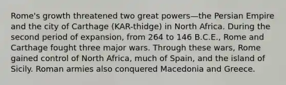 Rome's growth threatened two great powers—the Persian Empire and the city of Carthage (KAR-thidge) in North Africa. During the second period of expansion, from 264 to 146 B.C.E., Rome and Carthage fought three major wars. Through these wars, Rome gained control of North Africa, much of Spain, and the island of Sicily. Roman armies also conquered Macedonia and Greece.