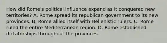 How did Rome's political influence expand as it conquered new territories? A. Rome spread its republican government to its new provinces. B. Rome allied itself with Hellenistic rulers. C. Rome ruled the entire Mediterranean region. D. Rome established dictatorships throughout the provinces.