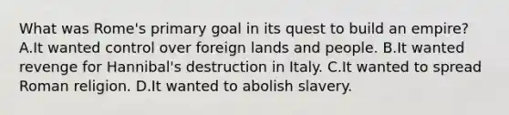 What was Rome's primary goal in its quest to build an empire? A.It wanted control over foreign lands and people. B.It wanted revenge for Hannibal's destruction in Italy. C.It wanted to spread Roman religion. D.It wanted to abolish slavery.