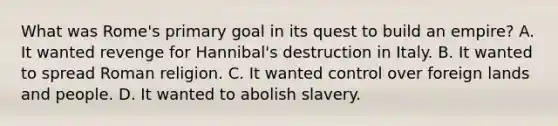 What was Rome's primary goal in its quest to build an empire? A. It wanted revenge for Hannibal's destruction in Italy. B. It wanted to spread Roman religion. C. It wanted control over foreign lands and people. D. It wanted to abolish slavery.