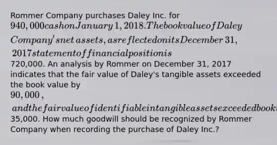 Rommer Company purchases Daley Inc. for 940,000 cash on January​ 1, 2018. The book value of Daley​ Company's net​ assets, as reflected on its December​ 31, 2017 statement of financial position is720,000. An analysis by Rommer on December​ 31, 2017 indicates that the fair value of​ Daley's tangible assets exceeded the book value by 90,000​, and the fair value of identifiable intangible assets exceeded book value by35,000. How much goodwill should be recognized by Rommer Company when recording the purchase of Daley​ Inc.?