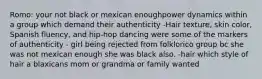 Romo: your not black or mexican enoughpower dynamics within a group which demand their authenticity -Hair texture, skin color, Spanish fluency, and hip-hop dancing were some of the markers of authenticity - girl being rejected from folklorico group bc she was not mexican enough she was black also. -hair which style of hair a blaxicans mom or grandma or family wanted