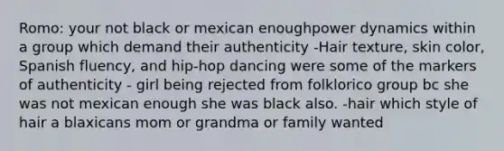 Romo: your not black or mexican enoughpower dynamics within a group which demand their authenticity -Hair texture, <a href='https://www.questionai.com/knowledge/k7yrx0xL92-skin-color' class='anchor-knowledge'>skin color</a>, Spanish fluency, and hip-hop dancing were some of the markers of authenticity - girl being rejected from folklorico group bc she was not mexican enough she was black also. -hair which style of hair a blaxicans mom or grandma or family wanted