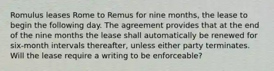 Romulus leases Rome to Remus for nine months, the lease to begin the following day. The agreement provides that at the end of the nine months the lease shall automatically be renewed for six-month intervals thereafter, unless either party terminates. Will the lease require a writing to be enforceable?