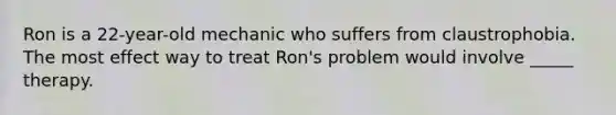 Ron is a 22-year-old mechanic who suffers from claustrophobia. The most effect way to treat Ron's problem would involve _____ therapy.