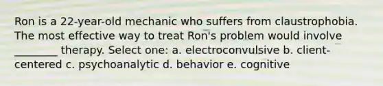 Ron is a 22-year-old mechanic who suffers from claustrophobia. The most effective way to treat Ron's problem would involve ________ therapy. Select one: a. electroconvulsive b. client-centered c. psychoanalytic d. behavior e. cognitive