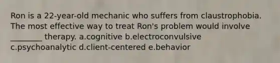 Ron is a 22-year-old mechanic who suffers from claustrophobia. The most effective way to treat Ron's problem would involve ________ therapy. a.cognitive b.electroconvulsive c.psychoanalytic d.client-centered e.behavior