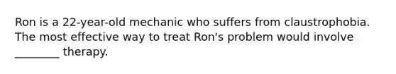 Ron is a 22-year-old mechanic who suffers from claustrophobia. The most effective way to treat Ron's problem would involve ________ therapy.