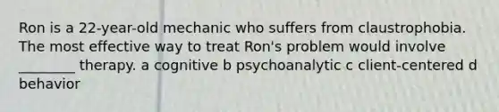 Ron is a 22-year-old mechanic who suffers from claustrophobia. The most effective way to treat Ron's problem would involve ________ therapy. a cognitive b psychoanalytic c client-centered d behavior