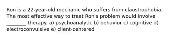 Ron is a 22-year-old mechanic who suffers from claustrophobia. The most effective way to treat Ron's problem would involve ________ therapy. a) psychoanalytic b) behavior c) cognitive d) electroconvulsive e) client-centered