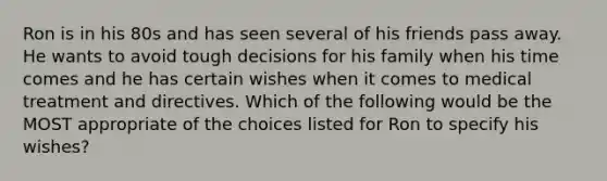 Ron is in his 80s and has seen several of his friends pass away. He wants to avoid tough decisions for his family when his time comes and he has certain wishes when it comes to medical treatment and directives. Which of the following would be the MOST appropriate of the choices listed for Ron to specify his wishes?