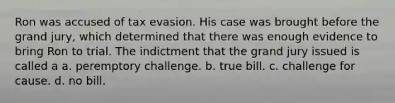 Ron was accused of tax evasion. His case was brought before the grand jury, which determined that there was enough evidence to bring Ron to trial. The indictment that the grand jury issued is called a a. peremptory challenge. b. true bill. c. challenge for cause. d. no bill.