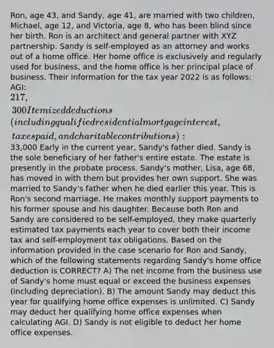 Ron, age 43, and Sandy, age 41, are married with two children, Michael, age 12, and Victoria, age 8, who has been blind since her birth. Ron is an architect and general partner with XYZ partnership. Sandy is self-employed as an attorney and works out of a home office. Her home office is exclusively and regularly used for business, and the home office is her principal place of business. Their information for the tax year 2022 is as follows: AGI: 217,300 Itemized deductions (including qualified residential mortgage interest, taxes paid, and charitable contributions):33,000 Early in the current year, Sandy's father died. Sandy is the sole beneficiary of her father's entire estate. The estate is presently in the probate process. Sandy's mother, Lisa, age 68, has moved in with them but provides her own support. She was married to Sandy's father when he died earlier this year. This is Ron's second marriage. He makes monthly support payments to his former spouse and his daughter. Because both Ron and Sandy are considered to be self-employed, they make quarterly estimated tax payments each year to cover both their income tax and self-employment tax obligations. Based on the information provided in the case scenario for Ron and Sandy, which of the following statements regarding Sandy's home office deduction is CORRECT? A) The net income from the business use of Sandy's home must equal or exceed the business expenses (including depreciation). B) The amount Sandy may deduct this year for qualifying home office expenses is unlimited. C) Sandy may deduct her qualifying home office expenses when calculating AGI. D) Sandy is not eligible to deduct her home office expenses.
