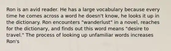 Ron is an avid reader. He has a large vocabulary because every time he comes across a word he doesn't know, he looks it up in the dictionary. Ron encounters "wanderlust" in a novel, reaches for the dictionary, and finds out this word means "desire to travel." The process of looking up unfamiliar words increases Ron's