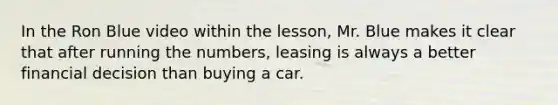 In the Ron Blue video within the lesson, Mr. Blue makes it clear that after running the numbers, leasing is always a better financial decision than buying a car.