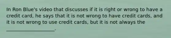 In Ron Blue's video that discusses if it is right or wrong to have a credit card, he says that it is not wrong to have credit cards, and it is not wrong to use credit cards, but it is not always the ____________________.