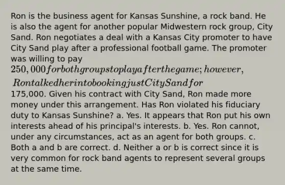 Ron is the business agent for Kansas Sunshine, a rock band. He is also the agent for another popular Midwestern rock group, City Sand. Ron negotiates a deal with a Kansas City promoter to have City Sand play after a professional football game. The promoter was willing to pay 250,000 for both groups to play after the game; however, Ron talked her into booking just City Sand for175,000. Given his contract with City Sand, Ron made more money under this arrangement. Has Ron violated his fiduciary duty to Kansas Sunshine? a. Yes. It appears that Ron put his own interests ahead of his principal's interests. b. Yes. Ron cannot, under any circumstances, act as an agent for both groups. c. Both a and b are correct. d. Neither a or b is correct since it is very common for rock band agents to represent several groups at the same time.