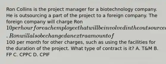 Ron Collins is the project manager for a biotechnology company. He is outsourcing a part of the project to a foreign company. The foreign company will charge Ron 10 per hour for each employee that will be involved in the outsourced part of the project. Ron will also be changed an extra amount of100 per month for other charges, such as using the facilities for the duration of the project. What type of contract is it? A. T&M B. FP C. CPPC D. CPIF