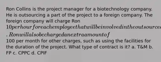 Ron Collins is the project manager for a biotechnology company. He is outsourcing a part of the project to a foreign company. The foreign company will charge Ron 10 per hour for each employee that will be involved in the outsourced part of the project. Ron will also be charged an extra amount of100 per month for other charges, such as using the facilities for the duration of the project. What type of contract is it? a. T&M b. FP c. CPPC d. CPIF