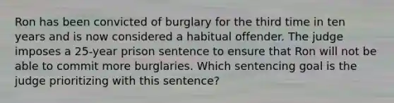 Ron has been convicted of burglary for the third time in ten years and is now considered a habitual offender. The judge imposes a 25-year prison sentence to ensure that Ron will not be able to commit more burglaries. Which sentencing goal is the judge prioritizing with this sentence?