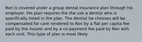 Ron is covered under a group dental insurance plan through his employer. His plan requires the the use a dentist who is specifically listed in the plan. The dentist he chooses will be compensated for care rendered to Ron by a flat per capita fee paid by the insurer and by a co-payment fee paid by Ron with each visit. This type of plan is most likely