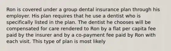 Ron is covered under a group dental insurance plan through his employer. His plan requires that he use a dentist who is specifically listed in the plan. The dentist he chooses will be compensated for care rendered to Ron by a flat per capita fee paid by the insurer and by a co-payment fee paid by Ron with each visit. This type of plan is most likely