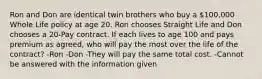 Ron and Don are identical twin brothers who buy a 100,000 Whole Life policy at age 20. Ron chooses Straight Life and Don chooses a 20-Pay contract. If each lives to age 100 and pays premium as agreed, who will pay the most over the life of the contract? -Ron -Don -They will pay the same total cost. -Cannot be answered with the information given